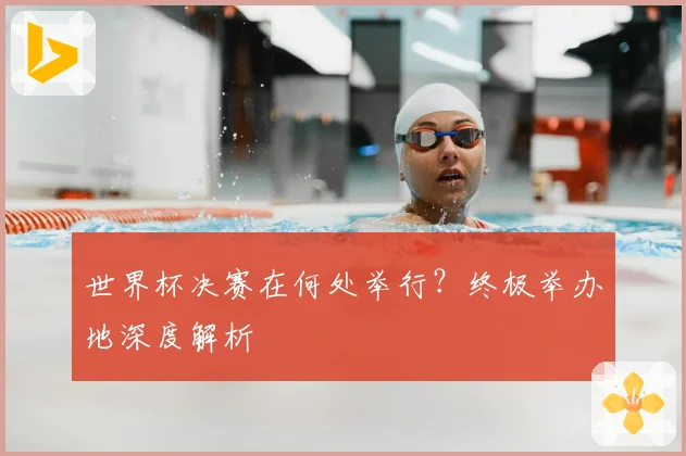 世界杯决赛在何处举行？终极举办地深度解析