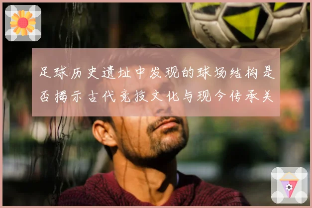 足球历史遗址中发现的球场结构是否揭示古代竞技文化与现今传承关系