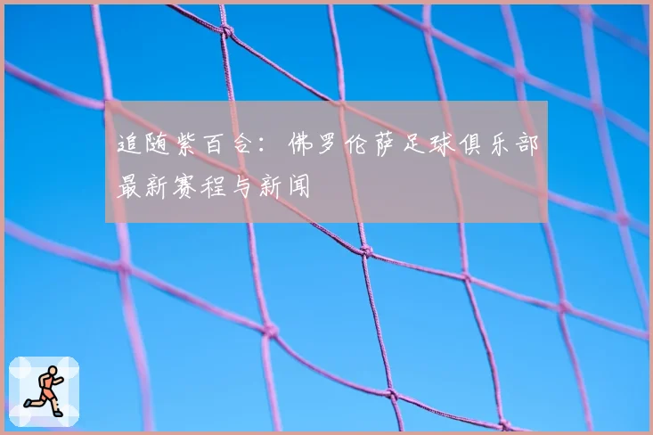 追随紫百合：佛罗伦萨足球俱乐部最新赛程与新闻