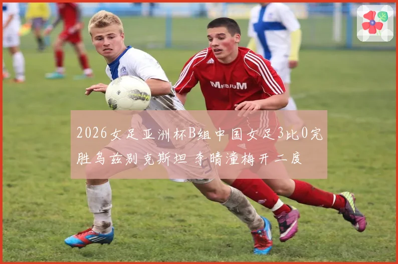 2026女足亚洲杯B组中国女足3比0完胜乌兹别克斯坦 李晴潼梅开二度