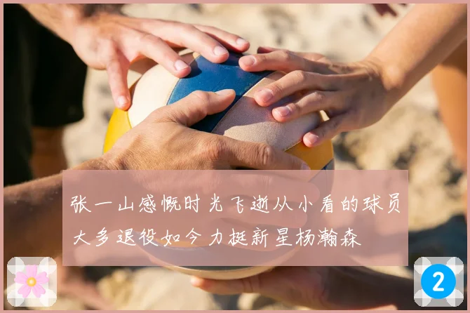 张一山感慨时光飞逝从小看的球员大多退役如今力挺新星杨瀚森