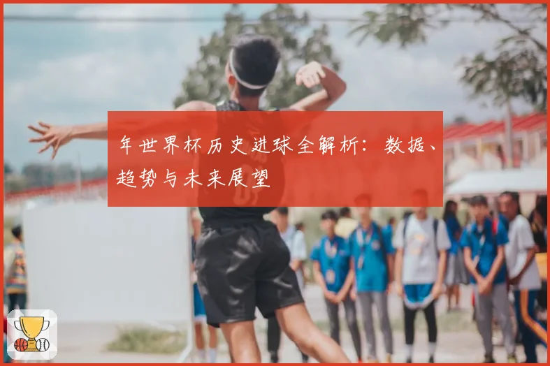 年世界杯历史进球全解析：数据、趋势与未来展望