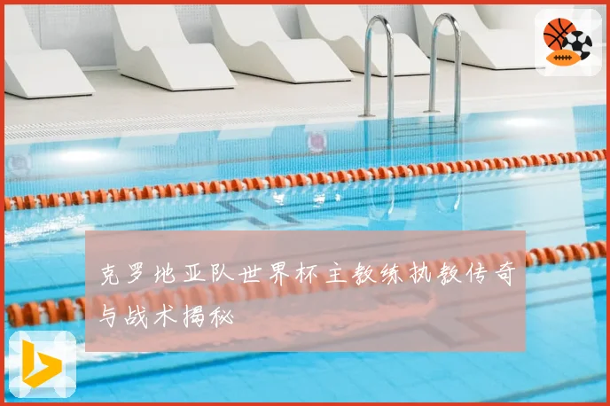 克罗地亚队世界杯主教练执教传奇与战术揭秘