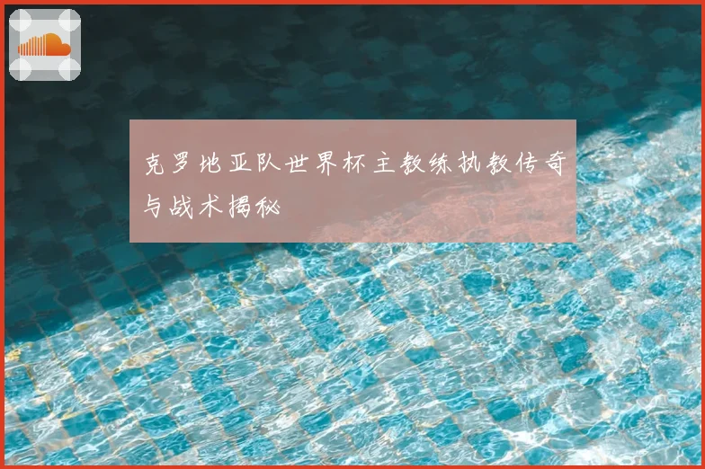 克罗地亚队世界杯主教练执教传奇与战术揭秘