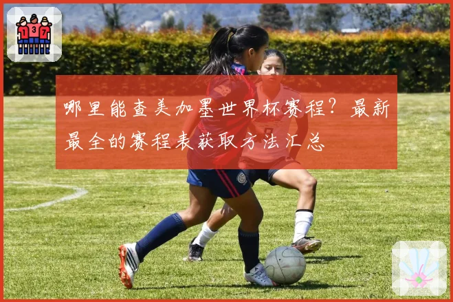 哪里能查美加墨世界杯赛程？最新最全的赛程表获取方法汇总
