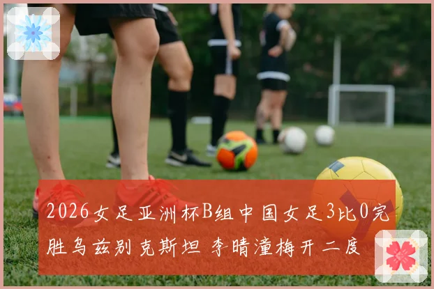 2026女足亚洲杯B组中国女足3比0完胜乌兹别克斯坦 李晴潼梅开二度