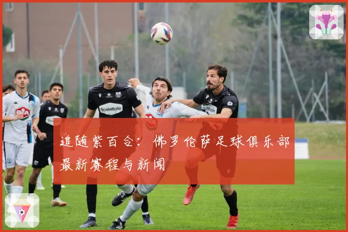 追随紫百合：佛罗伦萨足球俱乐部最新赛程与新闻
