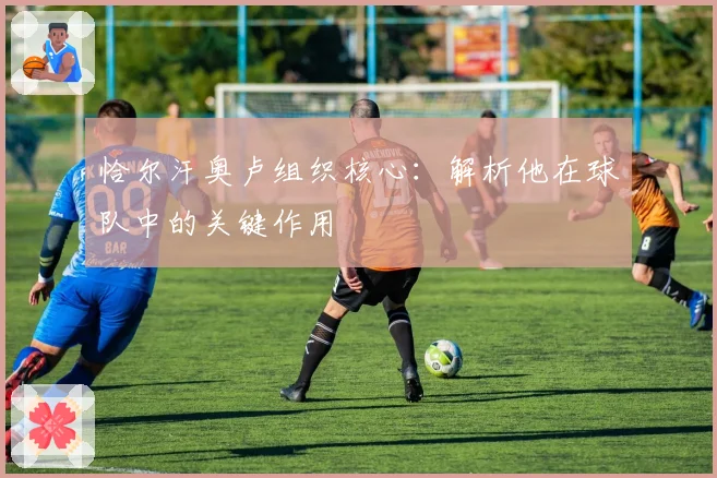 恰尔汗奥卢组织核心：解析他在球队中的关键作用