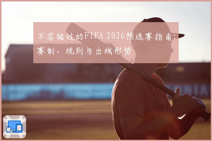 不容错过的FIFA 2026预选赛指南：赛制、规则与出线形势