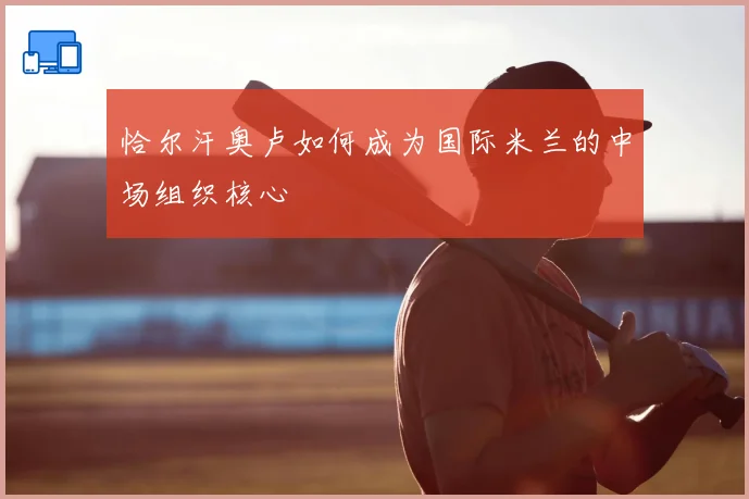 恰尔汗奥卢如何成为国际米兰的中场组织核心